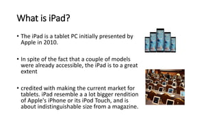What is iPad?
• The iPad is a tablet PC initially presented by
Apple in 2010.
• In spite of the fact that a couple of models
were already accessible, the iPad is to a great
extent
• credited with making the current market for
tablets. iPad resemble a a lot bigger rendition
of Apple's iPhone or its iPod Touch, and is
about indistinguishable size from a magazine.
 
