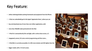 Key Feature:
• Utilize indistinguishable working framework and equipment from the iPhone.
• • iPad can undoubtedly get to the Apple 'Application Store', where you can
• buy and download any of more than one million applications, with
• more than 700,000 made particularly for the iPad.
• • iPad Air is extraordinarily thin and light, with a retina show screen, a 5-
• megapixels camera, Siri voice control programming and then some...
• • iPad Mini is currently accessible, it is 23% more slender and 53% lighter than the
• bigger model, with a 7.9 inch screen.
 