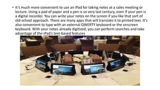 • It’s much more convenient to use an iPad for taking notes at a sales meeting or
lecture. Using a pad of paper and a pen is so very last century, even if your pen is
a digital recorder. You can write your notes on the screen if you like that sort of
old-school approach. There are many apps that will translate it to printed text. It’s
also convenient to type with an external QWERTY keyboard or the onscreen
keyboard. With your notes already digitized, you can perform searches and take
advantage of the iPad’s text-based features
 