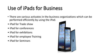 Use of iPads for Business
• There are various activates in the business organizations which can be
performed efficiently by using the iPad.
• iPad for Trade show
• iPad for conferences
• iPad for exhibitions
• iPad for employee Training
• iPad for Seminars
 