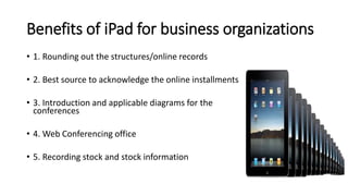 Benefits of iPad for business organizations
• 1. Rounding out the structures/online records
• 2. Best source to acknowledge the online installments
• 3. Introduction and applicable diagrams for the
conferences
• 4. Web Conferencing office
• 5. Recording stock and stock information
 