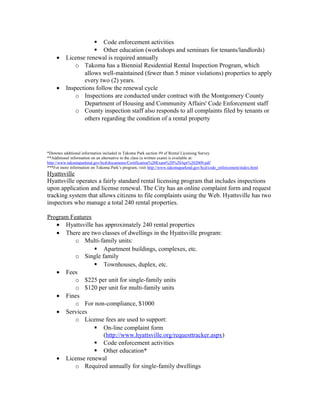  Code enforcement activities
 Other education (workshops and seminars for tenants/landlords)
• License renewal is required annually
o Takoma has a Biennial Residential Rental Inspection Program, which
allows well-maintained (fewer than 5 minor violations) properties to apply
every two (2) years.
• Inspections follow the renewal cycle
o Inspections are conducted under contract with the Montgomery County
Department of Housing and Community Affairs' Code Enforcement staff
o County inspection staff also responds to all complaints filed by tenants or
others regarding the condition of a rental property
*Denotes additional information included in Takoma Park section #9 of Rental Licensing Survey
**Additional information on an alternative to the class (a written exam) is available at:
http://www.takomaparkmd.gov/hcd/documents/Certification%20Exam%20%20Apr%202009.pdf
***For more information on Tokoma Park’s program, visit http://www.takomaparkmd.gov/hcd/code_enforcement/index.html
Hyattsville
Hyattsville operates a fairly standard rental licensing program that includes inspections
upon application and license renewal. The City has an online complaint form and request
tracking system that allows citizens to file complaints using the Web. Hyattsville has two
inspectors who manage a total 240 rental properties.
Program Features
• Hyattsville has approximately 240 rental properties
• There are two classes of dwellings in the Hyattsville program:
o Multi-family units:
 Apartment buildings, complexes, etc.
o Single family
 Townhouses, duplex, etc.
• Fees
o $225 per unit for single-family units
o $120 per unit for multi-family units
• Fines
o For non-compliance, $1000
• Services
o License fees are used to support:
 On-line complaint form
(http://www.hyattsville.org/requesttracker.aspx)
 Code enforcement activities
 Other education*
• License renewal
o Required annually for single-family dwellings
 