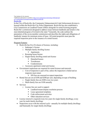 *See handout for fee structure
*Additional information is available at http://www.montgomerycountymd.gov/dhctmpl.asp?
url=/content/dhca/Licensing/licensing_landlord_tenant.asp
Rockville
In the City of Rockville, the Community Enhancement & Code Enforcement division is
housed within the Rockville City Police Department. Rockville has also established a
City Commission on Landlord-Tenant Affairs alongside its rental licensing program.
Rockville’s commission designed to address issues between landlords and tenants is the
most detailed program of its kind in the state.* Generally, the code outlines the
parameters of the seven-member commission and describes the rights and obligations of
landlords/ tenants for minimum terms of lease. All rental properties must pass the
required inspection prior to the issuance of a rental license.
Program Features
• Rockville has five (5) classes of licenses, including:
o Innkeeper’s license
o Multiple-family dwelling license
 Apartments
o Rooming house license
o Single-family dwelling rental unit license
 Detached houses
 Townhouses
 Condominiums
o Accessory apartment rental unit license
• Government inspections are required for rental licenses and renewals
o Cost of inspection is part of fee, unless the inspection is failed and an
inspector must return
 $50 fees are assessed on repeat inspections
• Rental fees are set at $100 and $200 per unit, depending on type of building
o Single-family fees are $200 every two years
o Multi-family fees are $100 annually
• Services
o License fees are used to support:
 Landlord-tenant dispute resolution process
 Lease agreement templates
 Code enforcement activities
 Other education services
• License renewal is required every two years for single-family dwellings; every
year for multi-family dwellings
• Inspections occur with the renewal cycle - annually for multiple-family dwellings
and biannually for single-family dwellings
 