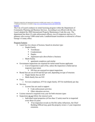 *Detailed composition and appointment processes available upon request, or by clicking here.
**Additional information is available at http://www.rockvillemd.gov/police/code-enforce.htm
Laurel
The City of Laurel conducts its rental licensing program within the Department of
Community Planning and Business Services. According to an official with the city,
Laurel adopted the 2009 International Property Maintenance Code this year. The
department has three (3) code enforcement officers, two (2) inspectors and two (2)
planners who oversee 5,000 rental units. Landlord/tenant resolution is referred to a Prince
George’s County office.
Program Features
• Laurel has two classes of licenses, based on structure type:
o Single-Family
 Townhouse
 Condominium
 Duplex
 Apartment-style above/below a business
o Multi-Family
 apartment complexes and similar
• Government inspections are required for initial rental license applicants
o Cost of inspection is part of fee, unless the inspection is failed and an
inspector must return
 $50 fees are assessed on repeat inspections
• Rental fees are set at $10 and $25 per unit, depending on type of structure
o Single-family fees are $25
o Multi-family fees are $10
• Fines
o For non-compliance, $75 for single-family, $55 for multifamily per day
• Services
o License fees are used to support:
 Code enforcement activities
 Other education services
• License renewal is required every year for both structure types
• Inspections do not follow the renewal cycle
o Individual rental properties (of less than 12 units) must be re-inspected
every three (3) years.
 If an inspection reveals no fire/life safety infractions, the Chief
Building Official may grant the property owner a 1-year inspection
extension.
 