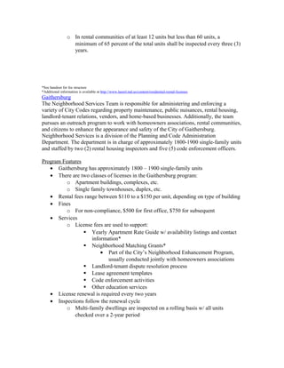 o In rental communities of at least 12 units but less than 60 units, a
minimum of 65 percent of the total units shall be inspected every three (3)
years.
*See handout for fee structure
*Additional information is available at http://www.laurel.md.us/content/residential-rental-licenses
Gaithersburg
The Neighborhood Services Team is responsible for administering and enforcing a
variety of City Codes regarding property maintenance, public nuisances, rental housing,
landlord-tenant relations, vendors, and home-based businesses. Additionally, the team
pursues an outreach program to work with homeowners associations, rental communities,
and citizens to enhance the appearance and safety of the City of Gaithersburg.
Neighborhood Services is a division of the Planning and Code Administration
Department. The department is in charge of approximately 1800-1900 single-family units
and staffed by two (2) rental housing inspectors and five (5) code enforcement officers.
Program Features
• Gaithersburg has approximately 1800 – 1900 single-family units
• There are two classes of licenses in the Gaithersburg program:
o Apartment buildings, complexes, etc.
o Single family townhouses, duplex, etc.
• Rental fees range between $110 to a $150 per unit, depending on type of building
• Fines
o For non-compliance, $500 for first office, $750 for subsequent
• Services
o License fees are used to support:
 Yearly Apartment Rate Guide w/ availability listings and contact
information*
 Neighborhood Matching Grants*
• Part of the City’s Neighborhood Enhancement Program,
usually conducted jointly with homeowners associations
 Landlord-tenant dispute resolution process
 Lease agreement templates
 Code enforcement activities
 Other education services
• License renewal is required every two years
• Inspections follow the renewal cycle
o Multi-family dwellings are inspected on a rolling basis w/ all units
checked over a 2-year period
 