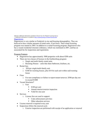 *Denotes additional information included in Ocean City #6 of Rental Licensing Survey
**Additional information is available at http://oceancitymd.gov/Finance/license.html
Hagerstown
Hagerstown is very similar to Frederick in size and housing demographics. They are
believed to have similar amounts of rental units, if not fewer. Their rental licensing
program was started in 2003. In addition to a rental licensing program, Hagerstown also
has a vacant residential structure ordinance, which was instituted in 2007, and has an
associated fee for inspections and registration.
Program Features
• Hagerstown has approximately 3000 properties with about 8200 units
• There are two classes of licenses in the Gaithersburg program:
o Single and multi-family rental units
o Rooming Houses – units that share bathroom, kitchens, etc.
• Rental fees
o $50 per single/multi-family unit
o $100 for rooming houses, plus $10 for each unit within said rooming
house
• Fines
o For non-compliance or failure to report tenant turnover, $500 per day not
to exceed $1000
• Vacant Structures*
o Fees
 $100 per unit
 Annual interior/exterior inspection
 Valid for one-year
• Services
o License fees are used to support:
 Code enforcement activities
 Other education services
• License renewal is required every year
• Inspections follow the renewal cycle
o Exterior inspection are performed with receipt of an application or renewal
 
