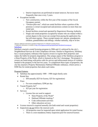 o Interior inspections are performed at tenant turnover, but never more
frequently than once every 3 years.
• Exceptions include:
o New construction, within the first year of the issuance of the Use &
Occupancy permit
o “Owners-plus-one”, which are rental facilities where a portion of the
premises is owner-occupied and said premises contain no more than one
rental unit.
o Rental facilities owned and operated by Hagerstown Housing Authority
o Single unit rental properties occupied by tenants who are related within a
certain degree to the owner are exempt from paying the application fee,
but still must register. These exempt tenants are: parents, grandparents,
children, grandchildren and siblings, whether naturally, step or in-law.
*Denotes additional information included in Hagerstown #7 of Rental Licensing Survey
**Additional information is available at http://www.hagerstownmd.org/engineering/CodeAdmin/Licensing.asp
Salisbury
Salisbury enacted a rental licensing program in 2006 and it’s enforced by the city’s
Neighborhood Services & Code Compliance division. Similar to Hagerstown, Salisbury
has a vacant property ordinance that requires owners to register their properties and
makes the liable for property degradation. One unique aspect of the Salisbury program is
a Slum Property of the Week, which is featured on the City’s homepage. The property’s
owners are listed along with police calls for service and enforcement notices of violation
handed to the property in the last two years. To compliment these types of properties, the
city has enacted a Property Maintenance Habitual Offender ordinance, which carries a
$500 fine for rental properties that attain such status.
Program Features
• Salisbury has approximately 1800 – 1900 single-family units
• Rental fees
o $50 annually ($25 for license, $25 for registration)
• Fines
o For non-compliance, $200 per day
• Vacant Property fee*
o $25 per year for registration
• Services
o License fees are used to support:
 Slum Property of the Week*
 Habitual Offender tracking *
 Code enforcement activities
 Other education services
• License renewal is required annually (for both rental and vacant properties)
• Inspections do not follow the renewal cycle
o All properties must be inspected upon initial application for rental license
o There is a non-mandatory lottery inspection pool for renewal licenses
 