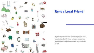 Rent a Local Friend
A global platform that connects people who
love to travel with those who are passionate
about where they live and have a good story
to tell.
 