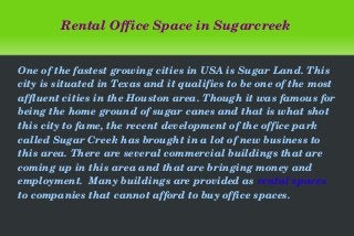   
Rental Office Space in Sugarcreek
One of the fastest growing cities in USA is Sugar Land. This 
city is situated in Texas and it qualifies to be one of the most 
affluent cities in the Houston area. Though it was famous for 
being the home ground of sugar canes and that is what shot 
this city to fame, the recent development of the office park 
called Sugar Creek has brought in a lot of new business to 
this area. There are several commercial buildings that are 
coming up in this area and that are bringing money and 
employment.  Many buildings are provided as rental spaces 
to companies that cannot afford to buy office spaces.
 