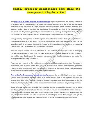 Rental property maintenance app: Make the
management Simple & Fast
The popularity of rental property maintenance app is getting increased day by day. Small size
of property owners tends to take the benefit of such software systems due to the money-saving
and time-saving approach. A single property has several tasks which need to perform with
accuracy and on time to maintain the reputation. One mistake can destroy the reputation and
the profit. For this, reason, property owners spend money on hiring management firm, which is
not feasible for small property owners who have just a very few count of properties.
Here, property management tools have proved the effectiveness by offering the same-level of
management with accuracy. Apart from the management, the huge amount of data can be
stored securely at one place. No need to depend on the spreadsheet to manage every property
related task. You can handle it through software systems.
You can resolve several issues in a fraction of time and can also save you time in managing
residential properties for rent. You can even keep things organized while on the go. Thanks to
the mobile apps that brought the property management on mobile devices and has made the
management more simple and easy.
Now, you can respond to the maintenance request quickly at anytime, maintain the property
investment, and organize rental data. You can even monitor income and expenses, generate
reports, deliver notices at a very fast pace in a fraction of a minute. Some vendors provide
initial assistance to the landlords for installing the software.
Free trials of online property management software are also provided by the vendors to give
you an overview of the features. These trials can help you best in finding the best software
among several for offering quality features. You can compare several software systems for the
features, functionality and the smoothness and then select the best one for your requirement.
Some software systems are available for free while some are charged for the services, or some
can be purchased. It depends on the requirement. If you are a landlord with a few counts of
properties, then investing huge amount on the purchase is not a good option. You can buy the
services for few months and later can extend it, according to needs. This way you can get the
management in your budget and take the benefit of all the features of high-end software.
 