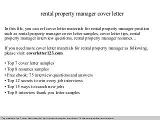 rental property manager cover letter 
In this file, you can ref cover letter materials for rental property manager position 
such as rental property manager cover letter samples, cover letter tips, rental 
property manager interview questions, rental property manager resumes… 
If you need more cover letter materials for rental property manager as following, 
please visit: coverletter123.com 
• Top 7 cover letter samples 
• Top 8 resumes samples 
• Free ebook: 75 interview questions and answers 
• Top 12 secrets to win every job interviews 
• Top 15 ways to search new jobs 
• Top 8 interview thank you letter samples 
Top materials: top 7 cover letter samples, top 8 Interview resumes samples, questions free and ebook: answers 75 – interview free download/ questions pdf and answers 
ppt file 
 