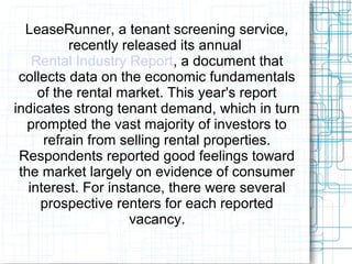 LeaseRunner, a tenant screening service,
recently released its annual
Rental Industry Report, a document that
collects data on the economic fundamentals
of the rental market. This year's report
indicates strong tenant demand, which in turn
prompted the vast majority of investors to
refrain from selling rental properties.
Respondents reported good feelings toward
the market largely on evidence of consumer
interest. For instance, there were several
prospective renters for each reported
vacancy.
 