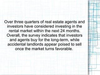 Over three quarters of real estate agents and
investors have considered investing in the
rental market within the next 24 months.
Overall, the survey indicates that investors
and agents buy for the long-term, while
accidental landlords appear poised to sell
once the market turns favorable.
 