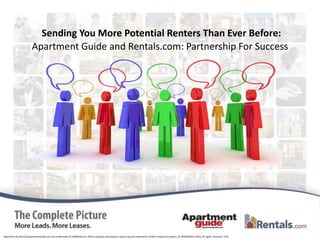 Sending You More Potential Renters Than Ever Before:
                        Apartment Guide and Rentals.com: Partnership For Success




Apartment Guide and ApartmentGuide.com are trademarks of PRIMEDIA Inc. Other company and product names may be trademarks of their respective owners. © PRIMEDIAInc.2010. All rights reserved. 7/10
 
