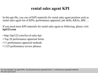 rental sales agent KPI 
In this ppt file, you can ref KPI materials for rental sales agent position such as 
rental sales agent list of KPIs, performance appraisal, job skills, KRAs, BSC… 
If you need more KPI materials for rental sales agent as following, please visit: 
kpi123.com 
• http://kpi123.com/list-of-sales-kpi 
• Top 28 performance appraisal forms 
• 11 performance appraisal methods 
• 1125 performance review phrases 
For top materials: top sales KPIs, Top 28 performance appraisal forms, 11 performance appraisal methods 
Pls visit: kpi123.com 
Interview questions and answers – free download/ pdf and ppt file 
 