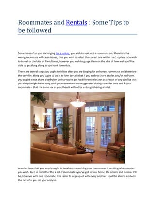Roommates and Rentals : Some Tips to
be followed


Sometimes after you are longing for a rentals, you wish to seek out a roommate and therefore the
wrong roommate will cause issues, thus you wish to select the correct one within the 1st place. you wish
to travel on the idea of friendliness, however you wish to guage them on the idea of how well you'll be
able to get along along as you hunt for rentals.

There are several steps you ought to follow after you are longing for an honest roommate and therefore
the very first thing you ought to do is to form certain that if you wish to share a toilet and/or bedroom.
you ought to not share a bedroom unless you've got no different selection as a result of any conflict that
you simply might have along with your roommate are exaggerated during a smaller area and if your
roommate is that the same sex as you, then it will not be as tough sharing a toilet.




Another issue that you simply ought to do when researching your roommates is deciding what number
you wish. Keep in mind that the a lot of roommates you've got in your home, the noisier and messier it'll
be, however with one roommate, it is easier to urge upset with every another. you'll be able to embody
the net after you do your analysis.
 