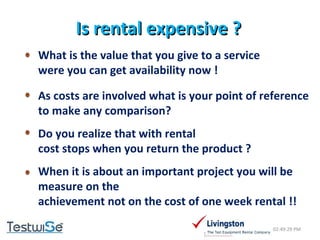 Is rental expensive ? 02:49:09 PM What is the value that you give to a service  were you can get availability now ! As costs are involved what is your point of reference  to make any comparison? Do you realize that with rental  cost stops when you return the product ? When it is about an important project you will be  measure on the achievement not on the cost of one week rental !! 