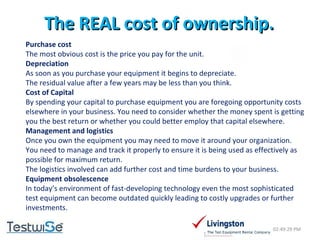 The REAL cost of ownership. 02:49:09 PM Purchase cost The most obvious cost is the price you pay for the unit. Depreciation As soon as you purchase your equipment it begins to depreciate.  The residual value after a few years may be less than you think. Cost of Capital By spending your capital to purchase equipment you are foregoing opportunity costs elsewhere in your business. You need to consider whether the money spent is getting you the best return or whether you could better employ that capital elsewhere. Management and logistics Once you own the equipment you may need to move it around your organization. You need to manage and track it properly to ensure it is being used as effectively as possible for maximum return.  The logistics involved can add further cost and time burdens to your business. Equipment obsolescence In today’s environment of fast-developing technology even the most sophisticated test equipment can become outdated quickly leading to costly upgrades or further investments. 