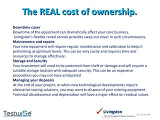 The REAL cost of ownership. 02:49:09 PM Downtime cover Downtime of the equipment can dramatically affect your core business.    Livingston’s flexible rental service provides swap out cover in such circumstances. Maintenance and repairs Your new equipment will require regular maintenance and calibration to keep it performing at optimum levels. This can be very costly and requires time and resources to manage effectively. Storage and Security Your investment will need to be protected from theft or damage and will require a suitable storage location with adequate security. This can be an expensive proposition you may not have anticipated Managing your disposals At the end of your project, or when new technological developments require alternative testing solutions, you may want to dispose of your existing equipment. Technical obsolescence and depreciation will have a major effect on residual values 