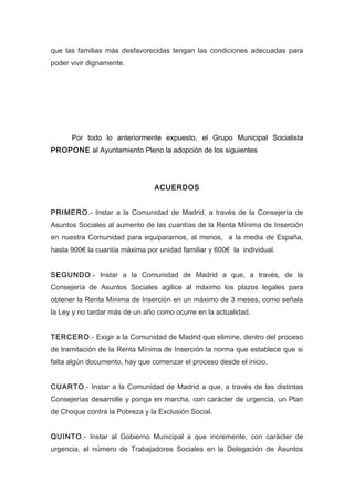 que las familias más desfavorecidas tengan las condiciones adecuadas para
poder vivir dignamente.
Por todo lo anteriormente expuesto, el Grupo Municipal Socialista
PROPONE al Ayuntamiento Pleno la adopción de los siguientes
ACUERDOS
PRIMERO.- Instar a la Comunidad de Madrid, a través de la Consejería de
Asuntos Sociales al aumento de las cuantías de la Renta Mínima de Inserción
en nuestra Comunidad para equipararnos, al menos, a la media de España,
hasta 900€ la cuantía máxima por unidad familiar y 600€ la individual.
SEGUNDO.- Instar a la Comunidad de Madrid a que, a través, de la
Consejería de Asuntos Sociales agilice al máximo los plazos legales para
obtener la Renta Mínima de Inserción en un máximo de 3 meses, como señala
la Ley y no tardar más de un año como ocurre en la actualidad.
TERCERO.- Exigir a la Comunidad de Madrid que elimine, dentro del proceso
de tramitación de la Renta Mínima de Inserción la norma que establece que si
falta algún documento, hay que comenzar el proceso desde el inicio.
CUARTO.- Instar a la Comunidad de Madrid a que, a través de las distintas
Consejerías desarrolle y ponga en marcha, con carácter de urgencia, un Plan
de Choque contra la Pobreza y la Exclusión Social.
QUINTO.- Instar al Gobierno Municipal a que incremente, con carácter de
urgencia, el número de Trabajadores Sociales en la Delegación de Asuntos
 
