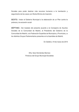Sociales para poder destinar más recursos humanos a la tramitación y
seguimiento de los casos con Renta Mínima de Inserción.
SEXTO.- Instar al Gobierno Municipal a la elaboración de un Plan contra la
pobreza y la exclusión social
SÉPTIMO.- Dar traslado del presente acuerdo a la Consejería de Asuntos
Sociales de la Comunidad de Madrid, al Presidente del Gobierno de la
Comunidad de Madrid, a la Federación Española de Municipios y Provincias y a
los distintos Grupos Parlamentarios presentes en la Asamblea de Madrid.
En Getafe a 18 de marzo de 2014
Dña. Sara Hernández Barroso
Portavoz del Grupo Municipal Socialista
 