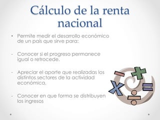 Cálculo  de  la  renta  
nacional	
•  Permite medir el desarrollo económico
de un país que sirve para:
-  Conocer si el progreso permanece
igual o retrocede.
-  Apreciar el aporte que realizadas los
distintos sectores de la actividad
económica.
-  Conocer en que forma se distribuyen
los ingresos
 