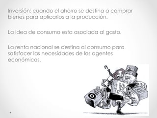 Inversión: cuando el ahorro se destina a comprar
bienes para aplicarlos a la producción.
La idea de consumo esta asociada al gasto.
La renta nacional se destina al consumo para
satisfacer las necesidades de los agentes
económicos.
 