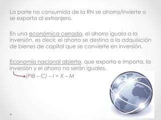 La parte no consumida de la RN se ahorra/invierte o
se exporta al extranjero.
En una económica cerrada, el ahorro iguala a la
inversión, es decir, el ahorro se destina a la adquisición
de bienes de capital que se convierte en inversión.
Economía nacional abierta, que exporta e importa, la
inversión y el ahorro no serán iguales.
(PIB – C) – I = X – M
 