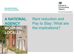 The social housing regulator
Successful places
with homes and jobs
A NATIONAL
AGENCY
WORKING
LOCALLY
Rent reduction and
Pay to Stay: What are
the implications?
 