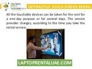 LAPTOPRENTALUAE.COM
INTERACTIVE TOUCH SCREEN RENTAL
All the touchable devices can be taken for the rent for
a one-day purpose or for several days. The service
provider charges, according to the time you take the
rental service.
 