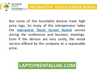 LAPTOPRENTALUAE.COM
INTERACTIVE TOUCH SCREEN RENTAL
But some of the touchable devices have high
price tags. So many of the entrepreneur takes
the Interactive Touch Screen Rental service
during the conference and business meetings.
Even if the devices are very costly, the rental
service offered by the company at a reasonable
price.
 