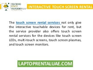 LAPTOPRENTALUAE.COM
INTERACTIVE TOUCH SCREEN RENTAL
The touch screen rental services not only give
the interactive touchable devices for rent, but
the service provider also offers touch screen
rental services for the devices like touch screen
LEDs, multi-touch screens, touch screen plasmas,
and touch screen monitors.
 
