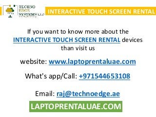 LAPTOPRENTALUAE.COM
INTERACTIVE TOUCH SCREEN RENTAL
If you want to know more about the
INTERACTIVE TOUCH SCREEN RENTAL devices
than visit us
What's app/Call: +971544653108
Email: raj@technoedge.ae
website: www.laptoprentaluae.com
 