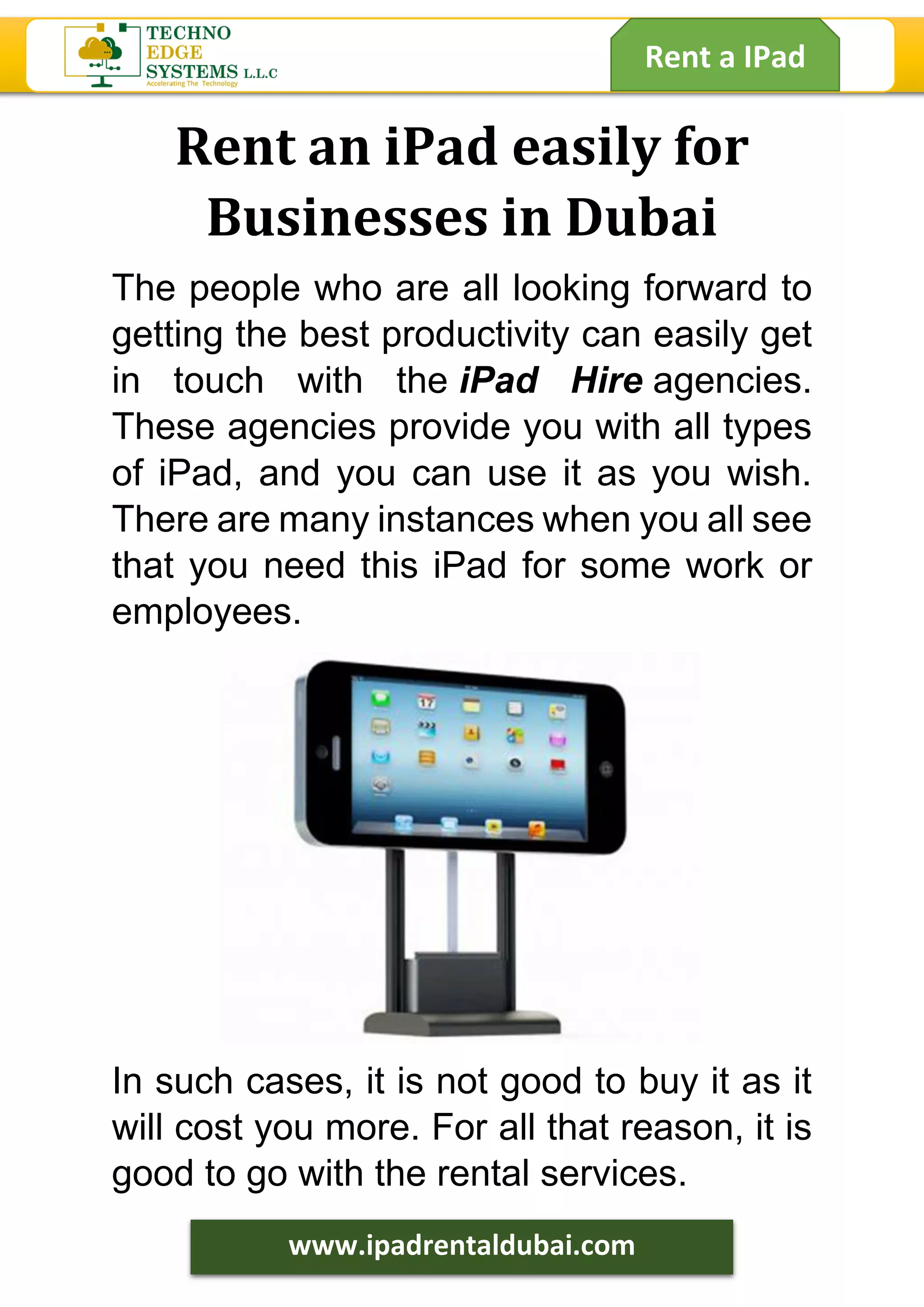 Rent a IPad
www.ipadrentaldubai.com
Rent an iPad easily for
Businesses in Dubai
The people who are all looking forward to
getting the best productivity can easily get
in touch with the iPad Hire agencies.
These agencies provide you with all types
of iPad, and you can use it as you wish.
There are many instances when you all see
that you need this iPad for some work or
employees.
In such cases, it is not good to buy it as it
will cost you more. For all that reason, it is
good to go with the rental services.
 