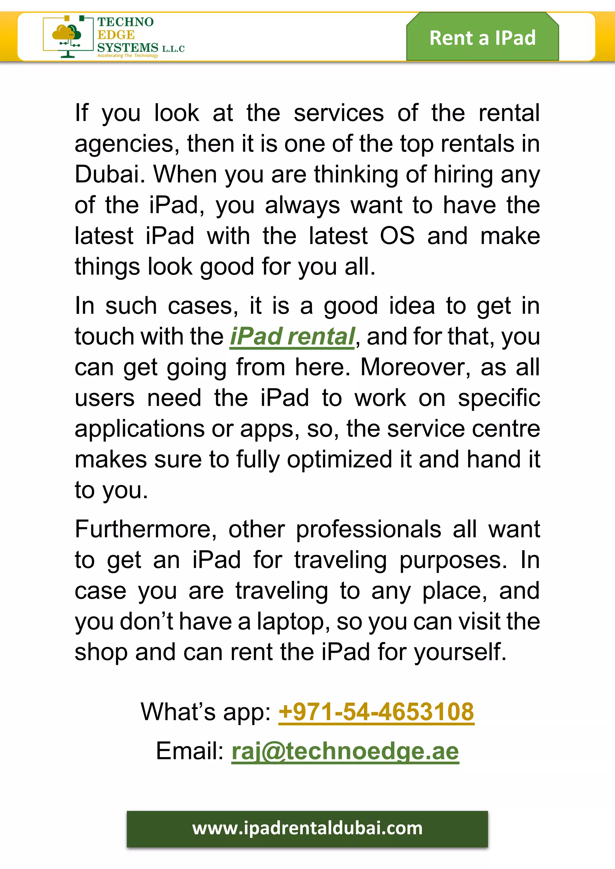 Rent a IPad
www.ipadrentaldubai.com
If you look at the services of the rental
agencies, then it is one of the top rentals in
Dubai. When you are thinking of hiring any
of the iPad, you always want to have the
latest iPad with the latest OS and make
things look good for you all.
In such cases, it is a good idea to get in
touch with the iPad rental, and for that, you
can get going from here. Moreover, as all
users need the iPad to work on specific
applications or apps, so, the service centre
makes sure to fully optimized it and hand it
to you.
Furthermore, other professionals all want
to get an iPad for traveling purposes. In
case you are traveling to any place, and
you don’t have a laptop, so you can visit the
shop and can rent the iPad for yourself.
What’s app: +971-54-4653108
Email: raj@technoedge.ae
 