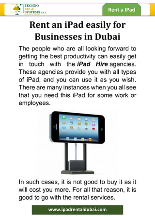 Rent a IPad
www.ipadrentaldubai.com
Rent an iPad easily for
Businesses in Dubai
The people who are all looking forward to
getting the best productivity can easily get
in touch with the iPad Hire agencies.
These agencies provide you with all types
of iPad, and you can use it as you wish.
There are many instances when you all see
that you need this iPad for some work or
employees.
In such cases, it is not good to buy it as it
will cost you more. For all that reason, it is
good to go with the rental services.
 