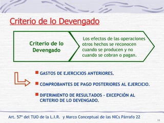 Art. 57º del TUO de la L.I.R.  y Marco Conceptual de las NICs Párrafo 22 Criterio de lo Devengado Los efectos de las operaciones otros hechos se reconocen cuando se producen y no  cuando se cobran o pagan. GASTOS DE EJERCICIOS ANTERIORES. COMPROBANTES DE PAGO POSTERIORES AL EJERCICIO. DIFERIMIENTO DE RESULTADOS – EXCEPCIÓN AL  CRITERIO DE LO DEVENGADO. Criterio de lo Devengado 