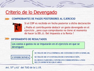 Art. 57º y 63° del TUO de la L.I.R.  COMPROBANTES DE PAGOS POSTERIORES AL EJERCICIO Si el CDP es recibido en fecha posterior a dicha declaración ¿ Podía el contribuyente deducir un gasto devengado en el ejercicio , pero cuyo comprobante no tiene al momento de hacer la DD.JJ. Del Impuesto a la Renta ? DIFERIMIENTO DE RESULTADOS  Los costos o gastos no se imputarán en el ejercicio en que se devenguen CONDICIONES SE TRATE DE UNA EMPRESA DE CONSTRUCCIÓN O SIMILAR. SE TRATE DE UN CONTRATO DE CONSTRUCCIÓN. EL RESULTADO DEL CONTRATO CORRESPONDA A MÁS DE UN EJERCICIO GRAVABLE. Criterio de lo Devengado 