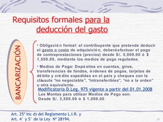 Art. 25º Inc d) del Reglamento L.I.R. y  Art. 4° y 5° de la Ley  Nº 28194. Obligación formal: el contribuyente que pretenda deducir el  gasto o costo  de adquisición, deberá efectuar el pago de contraprestaciones (precios) desde S/. 5,000.00 ó $ 1,500.00, mediante los medios de pago regulados. Medios de Pago: Depósitos en cuentas, giros, transferencias de fondos, órdenes de pagos, tarjetas de débito y crédito expedidas en el país y cheques con la cláusula “no negociable”, “intransferibles”, “no a la orden” u otra equivalente. BANCARIZACIÓN Requisitos formales  para la deducción del gasto   Modificatoria D.Leg. 975 vigente a partir del 01.01.2008 Los Montos para utilizar Medios de Pago son:  Desde S/. 3,500.00 ó $ 1,000.00 