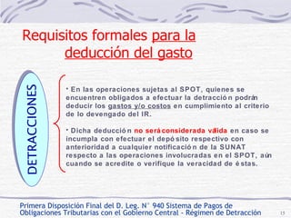 Primera Disposición Final del D. Leg. N° 940 Sistema de Pagos de  Obligaciones Tributarias con el Gobierno Central - Régimen de Detracción En las operaciones sujetas al SPOT, quienes se encuentren obligados a efectuar la detracción podrán deducir los  gastos y/o costos  en cumplimiento al criterio de lo devengado del IR. Dicha deducción  no será considerada válida  en caso se incumpla con efectuar el depósito respectivo con anterioridad a cualquier notificación de la SUNAT respecto a las operaciones involucradas en el SPOT, aún cuando se acredite o verifique la veracidad de éstas. DETRACCIONES Requisitos formales  para la deducción del gasto   