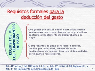 Art. 44º inciso j) del TUO de la L.I.R. , el Art. 25º inciso b) del Reglamento, y Art. 4° del Reglamento de Comprobantes de Pago REQUISITOS DE LOS COMPROBANTES  DE PAGO Los gastos y/o costos deben estar debidamente sustentados con  comprobantes de pago emitidos conforme al Reglamento de Comprobantes de Pago. Comprobantes de pago generales: Facturas, recibos por honorarios, boletas de venta, liquidaciones de compra, tickets o cintas emitidas por máquinas registradoras. Requisitos formales  para la deducción del gasto   