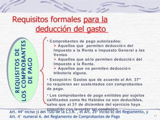 Art. 44º inciso j) del TUO de la L.I.R. , el Art. 25º inciso b) del Reglamento, y Art. 4° numeral 6. del Reglamento de Comprobantes de Pago Comprobantes de pago autorizados:  Aquellos que  permiten deducción del Impuesto a la Renta e Impuesto General a las Ventas Aquellos que sólo permiten deducción del Impuesto a la Renta. Aquellos que no permiten deducción tributaria alguna. Excepción: Gastos que de acuerdo al Art. 37° no requieren ser sustentados con comprobantes de pago. Los comprobantes de pago emitidos por sujetos calificados como No Habidos no son deducibles, salvo que al 31 de diciembre del ejercicio haya cumplido con levantar tal condición.   REQUISITOS DE LOS COMPROBANTES  DE PAGO Requisitos formales  para la deducción del gasto  