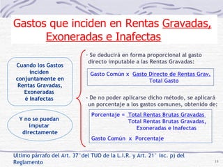 Ultimo párrafo del Art. 37°del TUO de la L.I.R. y Art. 21° inc. p) del Reglamento Y no se puedan  imputar  directamente Cuando los Gastos inciden  conjuntamente en Rentas Gravadas, Exoneradas  é Inafectas  Se deducirá en forma proporcional al gasto  directo imputable a las Rentas Gravadas:  Gasto Común x  Gasto Directo de Rentas Grav. Total Gasto Porcentaje =  Total Rentas Brutas Gravadas  .  Total Rentas Brutas Gravadas,  Exoneradas e Inafectas Gasto Común  x  Porcentaje Gastos que inciden en Rentas  Gravadas, Exoneradas e Inafectas - De no poder aplicarse dicho método, se aplicará un porcentaje a los gastos comunes, obtenido de: 