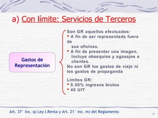 Gastos de Representación Art. 37° Inc. q) Ley I.Renta y Art. 21° inc. m) del Reglamento Son GR aquellos efectuados: A fin de ser representada fuera de  sus oficinas. A fin de presentar una imagen.  Incluye obsequios y agasajos a  clientes. No son GR los gastos de viaje ni los gastos de propaganda a)  Con límite: Servicios de Terceros   Limites GR: 0.50% ingresos brutos 40 UIT 