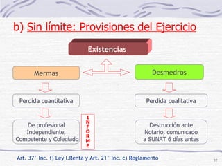 Existencias  Art. 37° Inc. f) Ley I.Renta y Art. 21° Inc. c) Reglamento Mermas Desmedros Perdida cuantitativa Destrucción ante Notario, comunicado a SUNAT 6 días antes De profesional Independiente, Competente y Colegiado Perdida cualitativa I N F O R M E b)  Sin límite: Provisiones del Ejercicio   