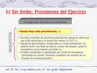 Art. 37° Inc. i) Ley I.Renta y Art. 21° Inc. g) del  Reglamento Se haya realizado las acciones judiciales de cobranza, salvo que sea inútil ejercerlas o la deuda sea menor a 3 UIT; o, Deuda de domiciliados, condonada en vía de transacción, se  deberá emitir una Nota de Abono a favor del deudor, quien lo  considerara como ingreso gravable; o, Crédito condonado o capitalizado por Junta de Acreedores Controlada en cuenta “Acciones recibidas con ocasión de un  Proceso de reestructuración”.   Castigo por Deudas Incobrables Deuda haya sido provisionada;  y b)  Sin límite: Provisiones del Ejercicio   REQUISITOS 