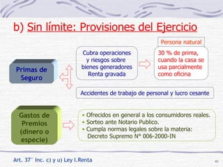 Art. 37° Inc. c) y u) Ley I.Renta Gastos de Premios (dinero o especie) Ofrecidos en general a los consumidores reales. Sorteo ante Notario Publico. Cumpla normas legales sobre la materia: Decreto Supremo N° 006-2000-IN Primas de Seguro Cubra operaciones y riesgos sobre  bienes generadores Renta gravada 30 % de prima, cuando la casa se usa parcialmente como oficina Accidentes de trabajo de personal y lucro cesante Persona natural b)  Sin límite: Provisiones del Ejercicio   