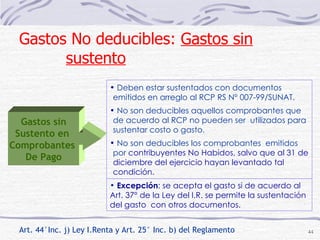 Art. 44°Inc. j) Ley I.Renta y Art. 25° Inc. b) del Reglamento Deben estar sustentados con documentos emitidos en arreglo al RCP RS N° 007-99/SUNAT. No son deducibles aquellos comprobantes que de acuerdo al RCP no pueden ser  utilizados para sustentar costo o gasto. No son deducibles los comprobantes  emitidos  por  contribuyentes No Habidos, salvo que al 31 de diciembre del ejercicio hayan levantado tal condición. Excepción : se acepta el gasto si de acuerdo al Art. 37° de la Ley del I.R. se permite la sustentación del gasto  con otros documentos. Gastos No deducibles:  Gastos sin sustento   Gastos sin Sustento en  Comprobantes  De Pago 