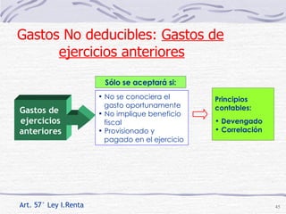 No se conociera el  gasto oportunamente No implique beneficio  fiscal Provisionado y  pagado en el ejercicio Principios contables: Devengado Correlación Art. 57° Ley I.Renta Gastos de  ejercicios anteriores Sólo se aceptará si: Gastos No deducibles:  Gastos de ejercicios anteriores 