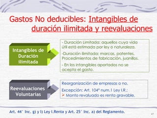 Art. 44° Inc. g) y l) Ley I.Renta y Art. 25° Inc. a) del Reglamento. Reorganización de empresas o no. Excepción: Art. 104° num.1 Ley I.R.: Monto revaluado es renta gravable.   - Duración Limitada: aquellos cuya vida útil está estimada por ley o naturaleza. Duración ilimitada: marcas, patentes,  Procedimientos de fabricación, juanillos. - En los intangibles aportados no se  acepta el gasto. Gastos No deducibles:  Intangibles de   duración ilimitada y reevaluaciones Intangibles de Duración ilimitada Reevaluaciones  Voluntarias 
